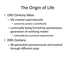 The Origin of Life
• 19th Century Ideas
– life created supernaturally
• cannot be proven scientifically
– continually being formed by spontaneous
generation of nonliving matter
• untenable by numerous experiments
• 20th Century
– life generated spontaneously and evolved
through different steps
 