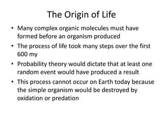 The Origin of Life
• Many complex organic molecules must have
formed before an organism produced
• The process of life took many steps over the first
600 my
• Probability theory would dictate that at least one
random event would have produced a result
• This process cannot occur on Earth today because
the simple organism would be destroyed by
oxidation or predation
 