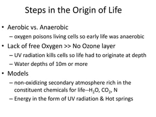 Steps in the Origin of Life
• Aerobic vs. Anaerobic
– oxygen poisons living cells so early life was anaerobic
• Lack of free Oxygen >> No Ozone layer
– UV radiation kills cells so life had to originate at depth
– Water depths of 10m or more
• Models
– non-oxidizing secondary atmosphere rich in the
constituent chemicals for life--H2O, CO2, N
– Energy in the form of UV radiation & Hot springs
 