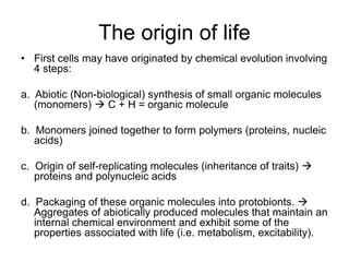 The origin of life
• First cells may have originated by chemical evolution involving
4 steps:
a. Abiotic (Non-biological) synthesis of small organic molecules
(monomers)  C + H = organic molecule
b. Monomers joined together to form polymers (proteins, nucleic
acids)
c. Origin of self-replicating molecules (inheritance of traits) 
proteins and polynucleic acids
d. Packaging of these organic molecules into protobionts. 
Aggregates of abiotically produced molecules that maintain an
internal chemical environment and exhibit some of the
properties associated with life (i.e. metabolism, excitability).
 