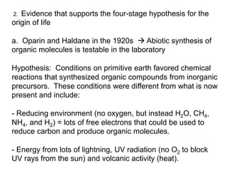 2. Evidence that supports the four-stage hypothesis for the
origin of life
a. Oparin and Haldane in the 1920s  Abiotic synthesis of
organic molecules is testable in the laboratory
Hypothesis: Conditions on primitive earth favored chemical
reactions that synthesized organic compounds from inorganic
precursors. These conditions were different from what is now
present and include:
- Reducing environment (no oxygen, but instead H2O, CH4,
NH4, and H2) = lots of free electrons that could be used to
reduce carbon and produce organic molecules.
- Energy from lots of lightning, UV radiation (no O2 to block
UV rays from the sun) and volcanic activity (heat).
 
