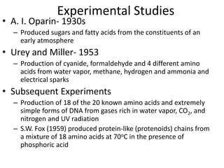 Experimental Studies
• A. I. Oparin- 1930s
– Produced sugars and fatty acids from the constituents of an
early atmosphere
• Urey and Miller- 1953
– Production of cyanide, formaldehyde and 4 different amino
acids from water vapor, methane, hydrogen and ammonia and
electrical sparks
• Subsequent Experiments
– Production of 18 of the 20 known amino acids and extremely
simple forms of DNA from gases rich in water vapor, CO2, and
nitrogen and UV radiation
– S.W. Fox (1959) produced protein-like (protenoids) chains from
a mixture of 18 amino acids at 70oC in the presence of
phosphoric acid
 