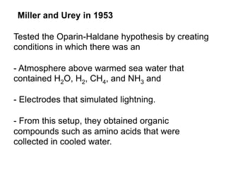 Miller and Urey in 1953
Tested the Oparin-Haldane hypothesis by creating
conditions in which there was an
- Atmosphere above warmed sea water that
contained H2O, H2, CH4, and NH3 and
- Electrodes that simulated lightning.
- From this setup, they obtained organic
compounds such as amino acids that were
collected in cooled water.
 