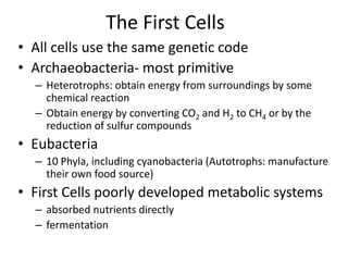 The First Cells
• All cells use the same genetic code
• Archaeobacteria- most primitive
– Heterotrophs: obtain energy from surroundings by some
chemical reaction
– Obtain energy by converting CO2 and H2 to CH4 or by the
reduction of sulfur compounds
• Eubacteria
– 10 Phyla, including cyanobacteria (Autotrophs: manufacture
their own food source)
• First Cells poorly developed metabolic systems
– absorbed nutrients directly
– fermentation
 