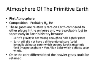 Atmosphere Of The Primitive Earth
• First Atmosphere
• Composition - Probably H2, He
• These gases are relatively rare on Earth compared to
other places in the universe and were probably lost to
space early in Earth's history because
– Earth's gravity is not strong enough to hold lighter gases
– Earth still did not have a differentiated core (solid
inner/liquid outer core) which creates Earth's magnetic
field (magnetosphere = Van Allen Belt) which deflects solar
winds.
• Once the core differentiated the heavier gases could be
retained
 