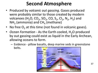 Second Atmosphere
• Produced by volcanic out gassing. Gases produced
were probably similar to those created by modern
volcanoes (H2O, CO2, SO2, CO, S2, Cl2, N2, H2) and
NH3 (ammonia) and CH4 (methane)
• No free O2 at this time (not found in volcanic gases).
• Ocean Formation - As the Earth cooled, H2O produced
by out gassing could exist as liquid in the Early Archean,
allowing oceans to form.
– Evidence - pillow basalts, deep marine seds in greenstone
belts.
37
 