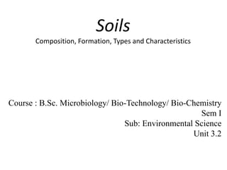 Soils
Composition, Formation, Types and Characteristics
Course : B.Sc. Microbiology/ Bio-Technology/ Bio-Chemistry
Sem I
Sub: Environmental Science
Unit 3.2
 