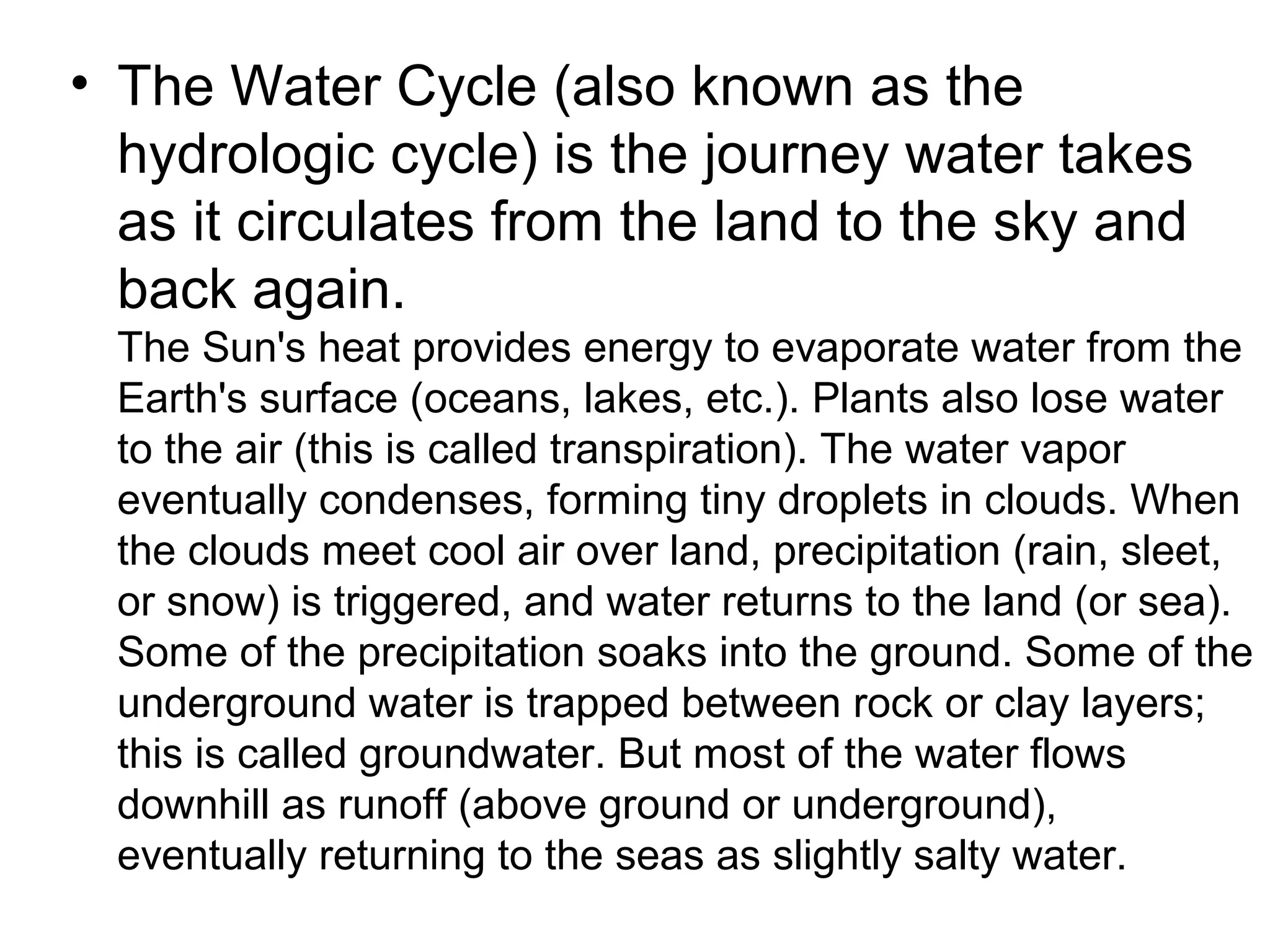• The Water Cycle (also known as the
hydrologic cycle) is the journey water takes
as it circulates from the land to the sky and
back again.
The Sun's heat provides energy to evaporate water from the
Earth's surface (oceans, lakes, etc.). Plants also lose water
to the air (this is called transpiration). The water vapor
eventually condenses, forming tiny droplets in clouds. When
the clouds meet cool air over land, precipitation (rain, sleet,
or snow) is triggered, and water returns to the land (or sea).
Some of the precipitation soaks into the ground. Some of the
underground water is trapped between rock or clay layers;
this is called groundwater. But most of the water flows
downhill as runoff (above ground or underground),
eventually returning to the seas as slightly salty water.
 