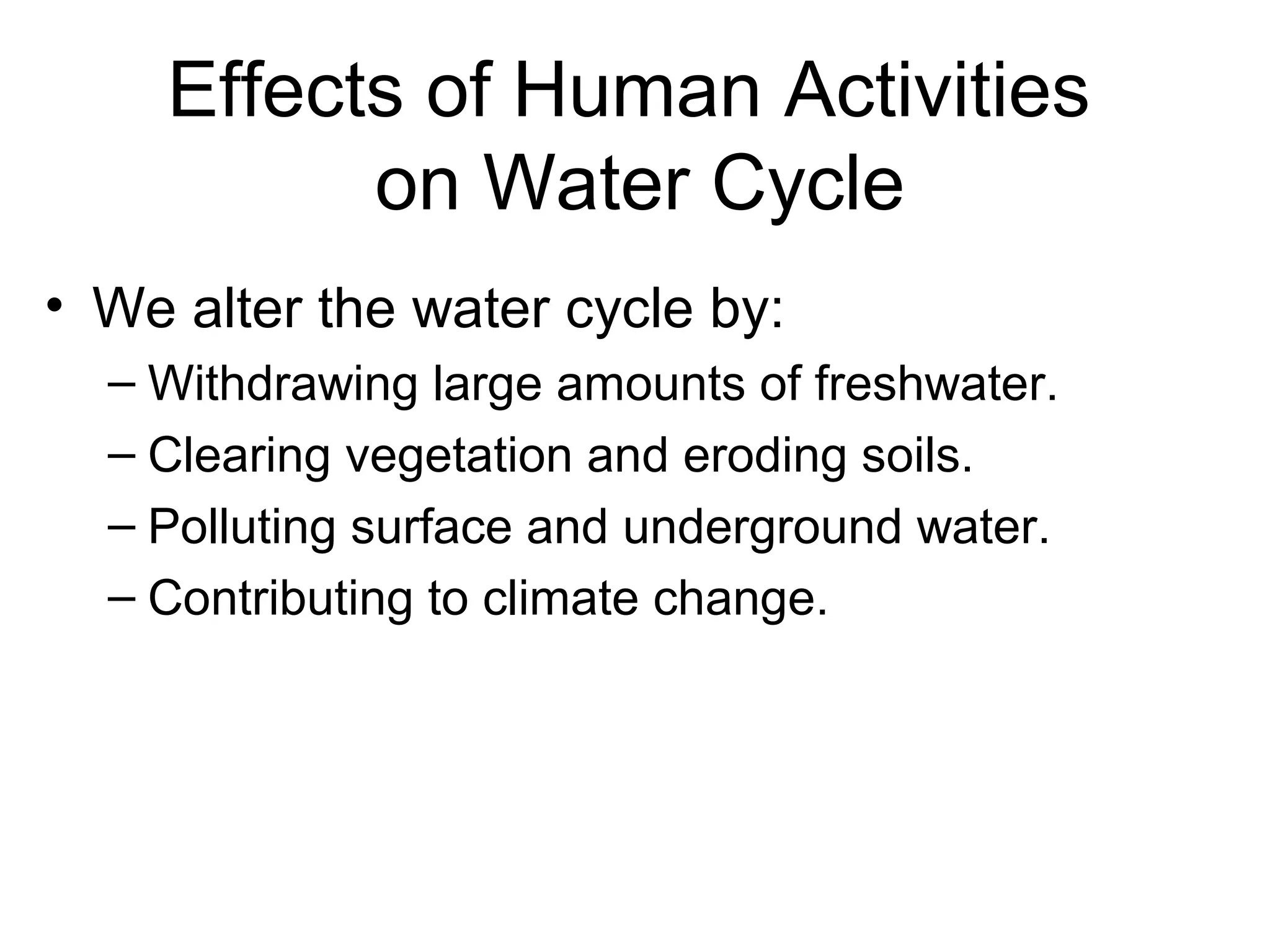 Effects of Human Activities
on Water Cycle
• We alter the water cycle by:
– Withdrawing large amounts of freshwater.
– Clearing vegetation and eroding soils.
– Polluting surface and underground water.
– Contributing to climate change.
 
