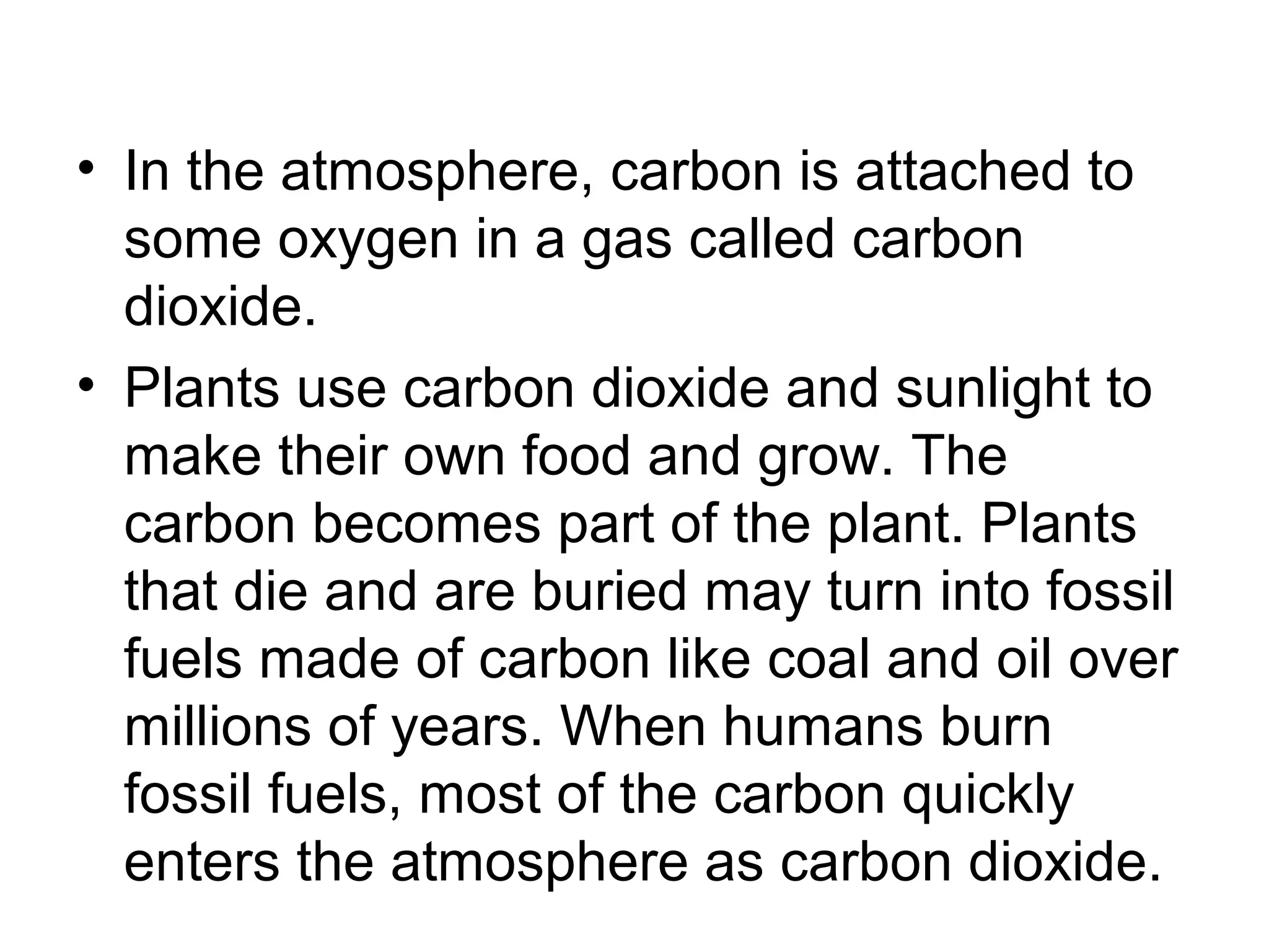 • In the atmosphere, carbon is attached to
some oxygen in a gas called carbon
dioxide.
• Plants use carbon dioxide and sunlight to
make their own food and grow. The
carbon becomes part of the plant. Plants
that die and are buried may turn into fossil
fuels made of carbon like coal and oil over
millions of years. When humans burn
fossil fuels, most of the carbon quickly
enters the atmosphere as carbon dioxide.
 
