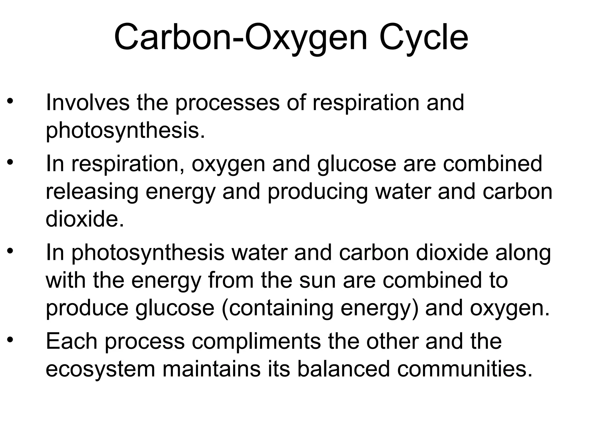Carbon-Oxygen Cycle
• Involves the processes of respiration and
photosynthesis.
• In respiration, oxygen and glucose are combined
releasing energy and producing water and carbon
dioxide.
• In photosynthesis water and carbon dioxide along
with the energy from the sun are combined to
produce glucose (containing energy) and oxygen.
• Each process compliments the other and the
ecosystem maintains its balanced communities.
 