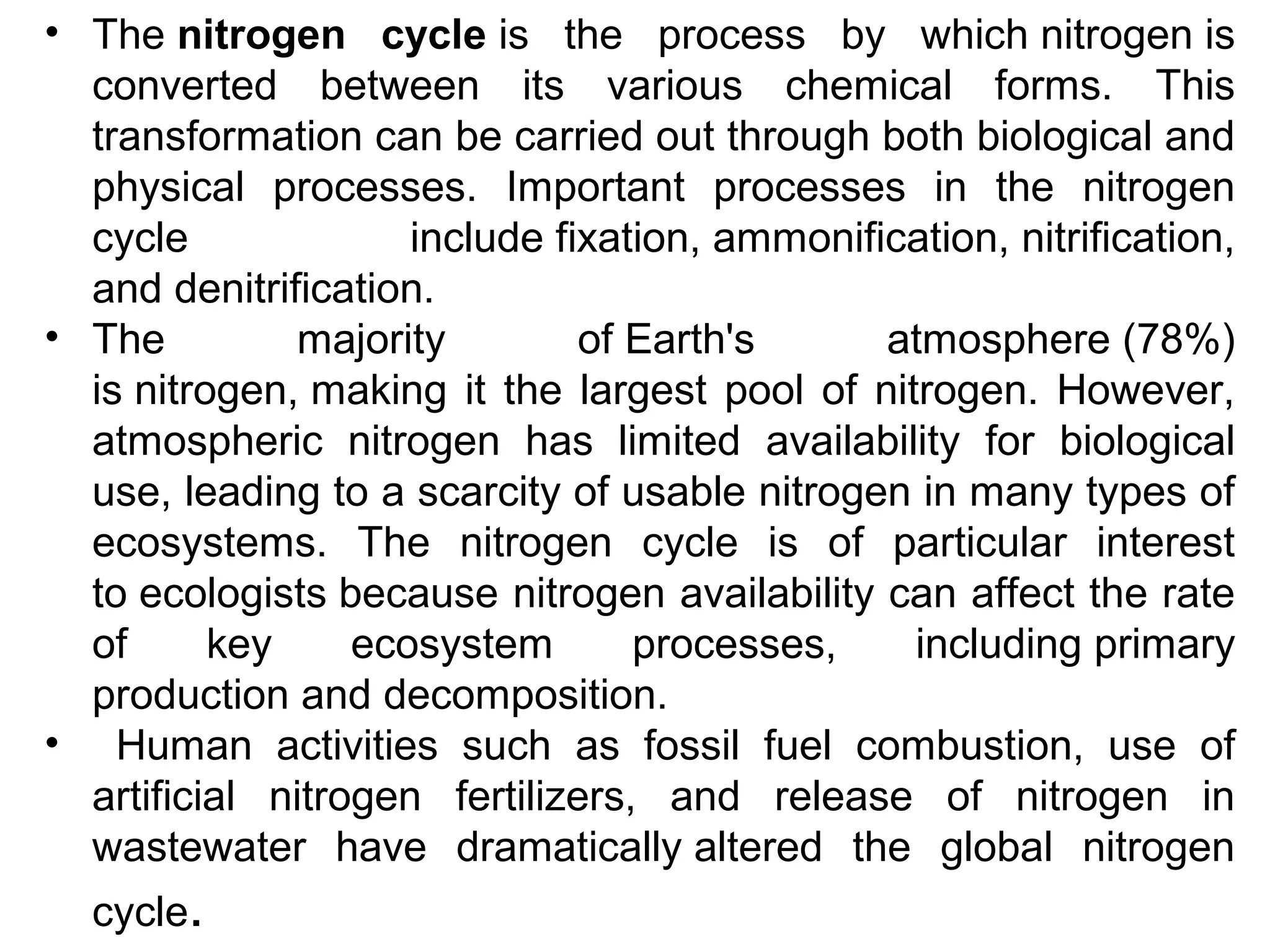 • The nitrogen cycle is the process by which nitrogen is
converted between its various chemical forms. This
transformation can be carried out through both biological and
physical processes. Important processes in the nitrogen
cycle include fixation, ammonification, nitrification,
and denitrification.
• The majority of Earth's atmosphere (78%)
is nitrogen, making it the largest pool of nitrogen. However,
atmospheric nitrogen has limited availability for biological
use, leading to a scarcity of usable nitrogen in many types of
ecosystems. The nitrogen cycle is of particular interest
to ecologists because nitrogen availability can affect the rate
of key ecosystem processes, including primary
production and decomposition.
• Human activities such as fossil fuel combustion, use of
artificial nitrogen fertilizers, and release of nitrogen in
wastewater have dramatically altered the global nitrogen
cycle.
 
