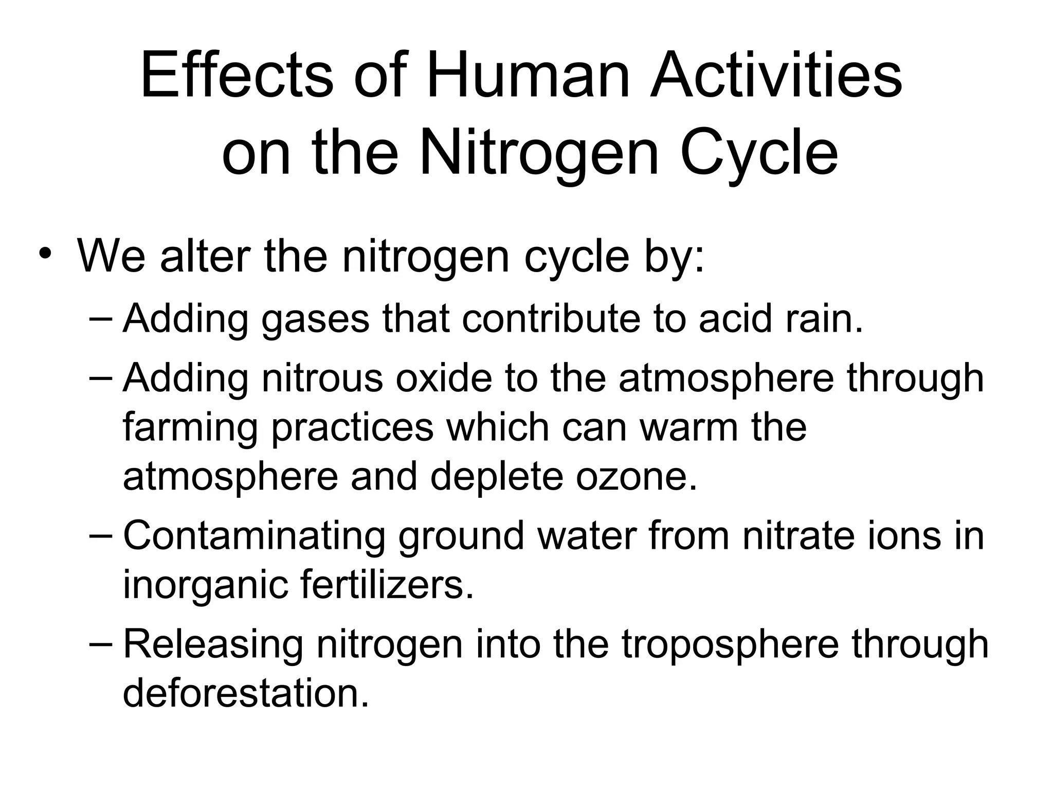 Effects of Human Activities
on the Nitrogen Cycle
• We alter the nitrogen cycle by:
– Adding gases that contribute to acid rain.
– Adding nitrous oxide to the atmosphere through
farming practices which can warm the
atmosphere and deplete ozone.
– Contaminating ground water from nitrate ions in
inorganic fertilizers.
– Releasing nitrogen into the troposphere through
deforestation.
 