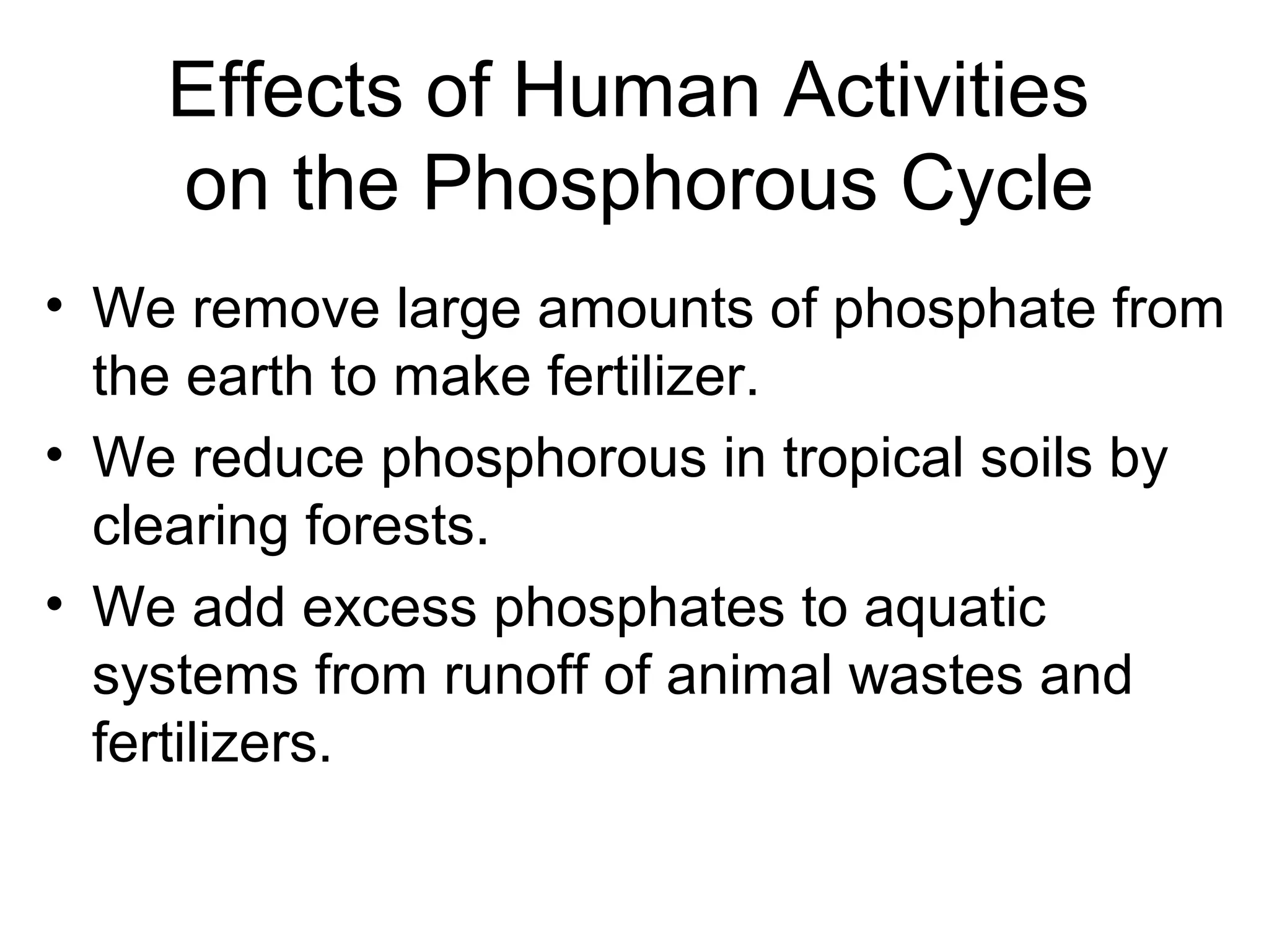 Effects of Human Activities
on the Phosphorous Cycle
• We remove large amounts of phosphate from
the earth to make fertilizer.
• We reduce phosphorous in tropical soils by
clearing forests.
• We add excess phosphates to aquatic
systems from runoff of animal wastes and
fertilizers.
 