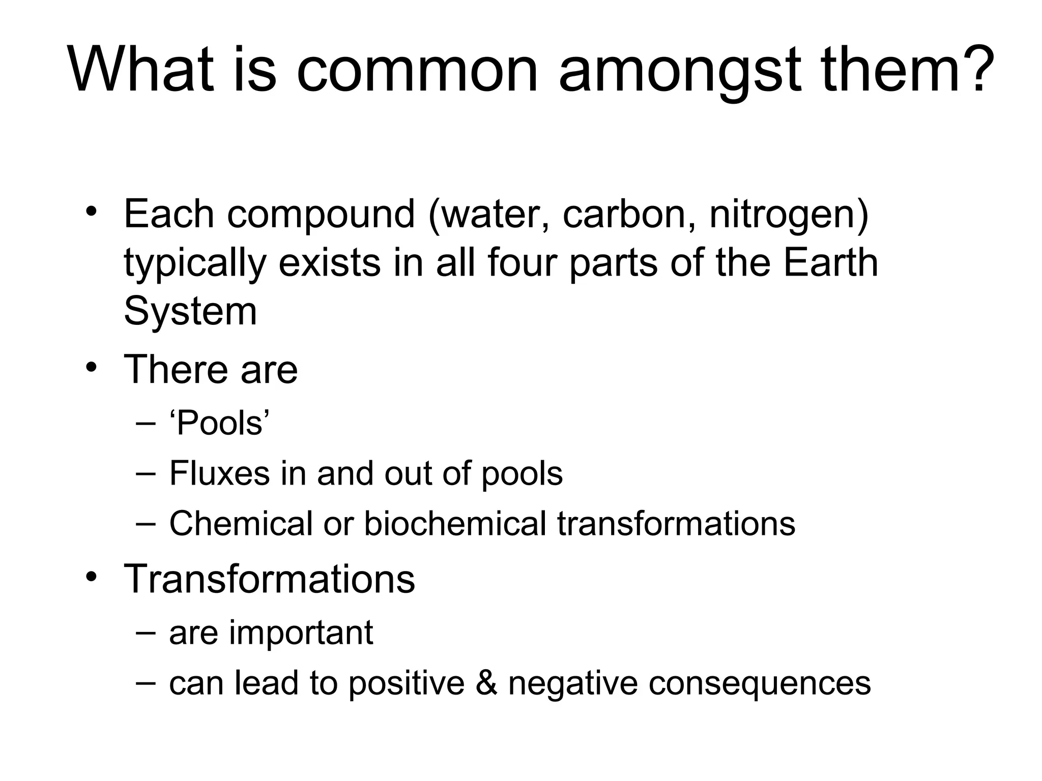 What is common amongst them?
• Each compound (water, carbon, nitrogen)
typically exists in all four parts of the Earth
System
• There are
– ‘Pools’
– Fluxes in and out of pools
– Chemical or biochemical transformations
• Transformations
– are important
– can lead to positive & negative consequences
 