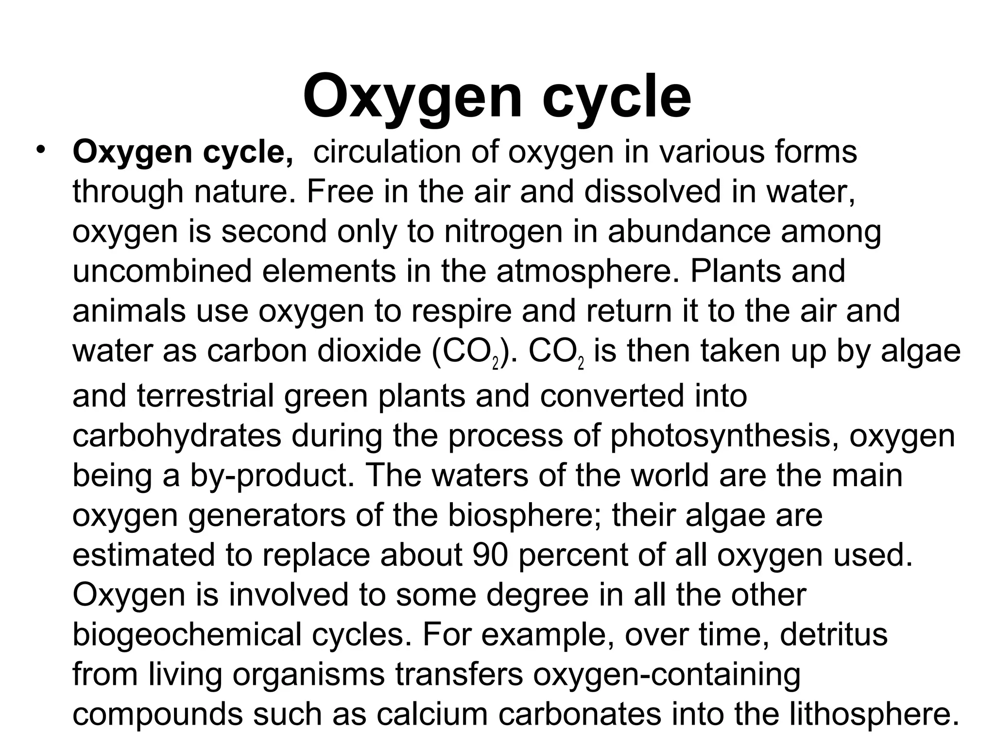 Oxygen cycle
• Oxygen cycle, circulation of oxygen in various forms
through nature. Free in the air and dissolved in water,
oxygen is second only to nitrogen in abundance among
uncombined elements in the atmosphere. Plants and
animals use oxygen to respire and return it to the air and
water as carbon dioxide (CO2). CO2 is then taken up by algae
and terrestrial green plants and converted into
carbohydrates during the process of photosynthesis, oxygen
being a by-product. The waters of the world are the main
oxygen generators of the biosphere; their algae are
estimated to replace about 90 percent of all oxygen used.
Oxygen is involved to some degree in all the other
biogeochemical cycles. For example, over time, detritus
from living organisms transfers oxygen-containing
compounds such as calcium carbonates into the lithosphere.
 