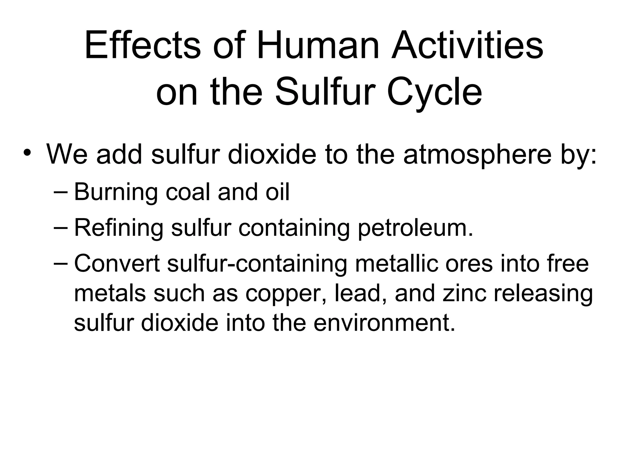 Effects of Human Activities
on the Sulfur Cycle
• We add sulfur dioxide to the atmosphere by:
– Burning coal and oil
– Refining sulfur containing petroleum.
– Convert sulfur-containing metallic ores into free
metals such as copper, lead, and zinc releasing
sulfur dioxide into the environment.
 