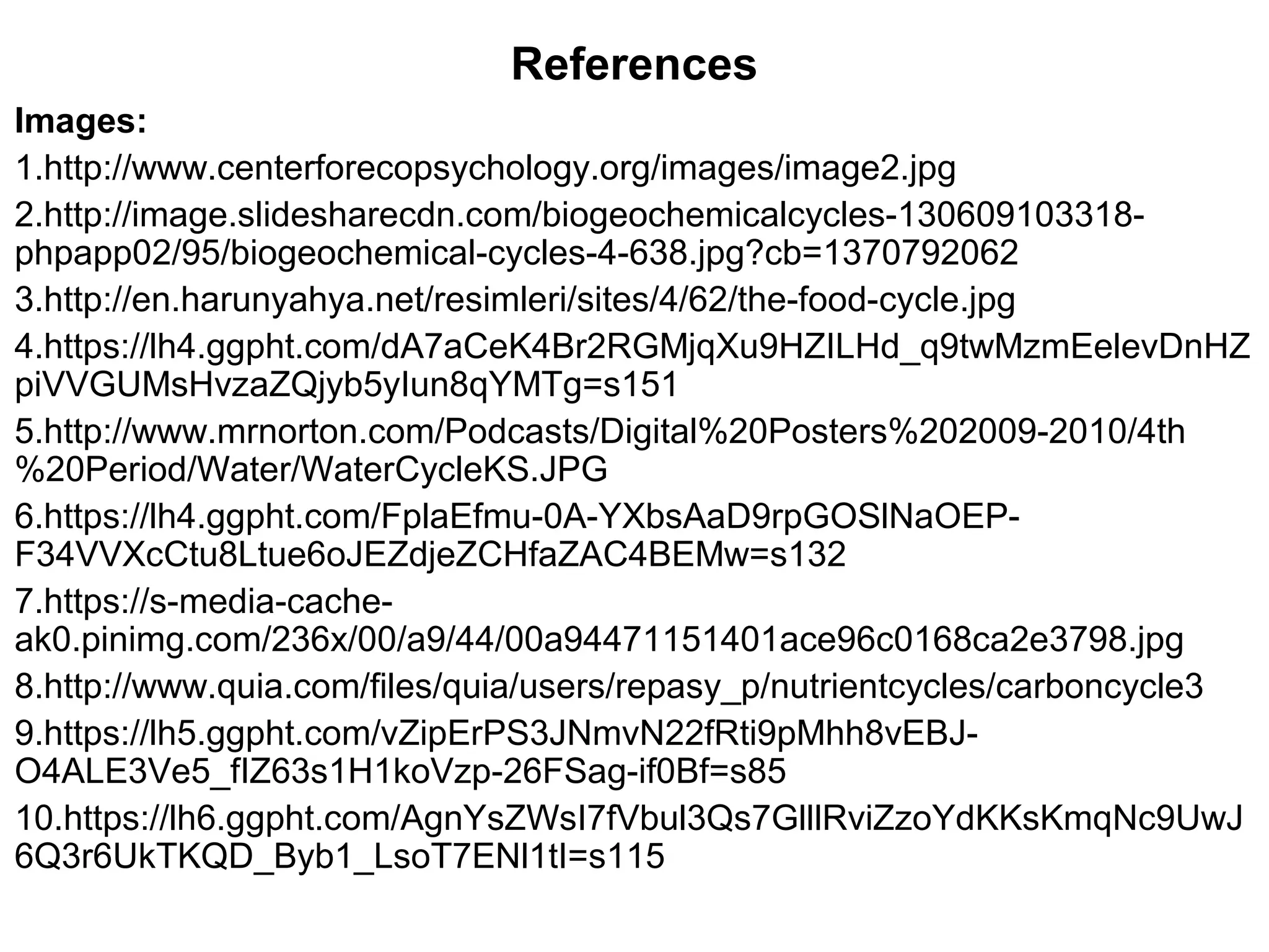 Images:
1.http://www.centerforecopsychology.org/images/image2.jpg
2.http://image.slidesharecdn.com/biogeochemicalcycles-130609103318-
phpapp02/95/biogeochemical-cycles-4-638.jpg?cb=1370792062
3.http://en.harunyahya.net/resimleri/sites/4/62/the-food-cycle.jpg
4.https://lh4.ggpht.com/dA7aCeK4Br2RGMjqXu9HZILHd_q9twMzmEelevDnHZ
piVVGUMsHvzaZQjyb5yIun8qYMTg=s151
5.http://www.mrnorton.com/Podcasts/Digital%20Posters%202009-2010/4th
%20Period/Water/WaterCycleKS.JPG
6.https://lh4.ggpht.com/FplaEfmu-0A-YXbsAaD9rpGOSlNaOEP-
F34VVXcCtu8Ltue6oJEZdjeZCHfaZAC4BEMw=s132
7.https://s-media-cache-
ak0.pinimg.com/236x/00/a9/44/00a94471151401ace96c0168ca2e3798.jpg
8.http://www.quia.com/files/quia/users/repasy_p/nutrientcycles/carboncycle3
9.https://lh5.ggpht.com/vZipErPS3JNmvN22fRti9pMhh8vEBJ-
O4ALE3Ve5_fIZ63s1H1koVzp-26FSag-if0Bf=s85
10.https://lh6.ggpht.com/AgnYsZWsI7fVbul3Qs7GlllRviZzoYdKKsKmqNc9UwJ
6Q3r6UkTKQD_Byb1_LsoT7ENl1tI=s115
References
 