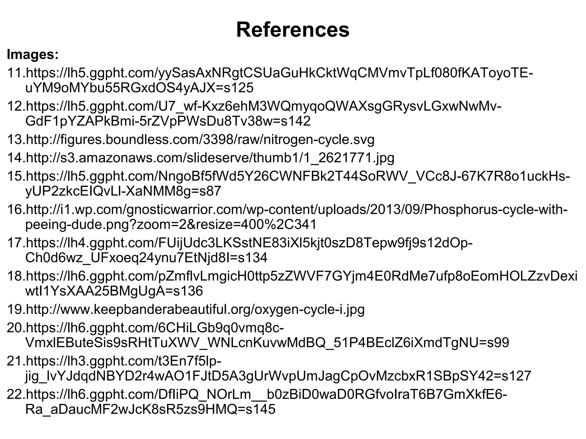 Images:
11.https://lh5.ggpht.com/yySasAxNRgtCSUaGuHkCktWqCMVmvTpLf080fKAToyoTE-
uYM9oMYbu55RGxdOS4yAJX=s125
12.https://lh5.ggpht.com/U7_wf-Kxz6ehM3WQmyqoQWAXsgGRysvLGxwNwMv-
GdF1pYZAPkBmi-5rZVpPWsDu8Tv38w=s142
13.http://figures.boundless.com/3398/raw/nitrogen-cycle.svg
14.http://s3.amazonaws.com/slideserve/thumb1/1_2621771.jpg
15.https://lh5.ggpht.com/NngoBf5fWd5Y26CWNFBk2T44SoRWV_VCc8J-67K7R8o1uckHs-
yUP2zkcEIQvLl-XaNMM8g=s87
16.http://i1.wp.com/gnosticwarrior.com/wp-content/uploads/2013/09/Phosphorus-cycle-with-
peeing-dude.png?zoom=2&resize=400%2C341
17.https://lh4.ggpht.com/FUijUdc3LKSstNE83iXl5kjt0szD8Tepw9fj9s12dOp-
Ch0d6wz_UFxoeq24ynu7EtNjd8I=s134
18.https://lh6.ggpht.com/pZmflvLmgicH0ttp5zZWVF7GYjm4E0RdMe7ufp8oEomHOLZzvDexi
wtI1YsXAA25BMgUgA=s136
19.http://www.keepbanderabeautiful.org/oxygen-cycle-i.jpg
20.https://lh6.ggpht.com/6CHiLGb9q0vmq8c-
VmxlEButeSis9sRHtTuXWV_WNLcnKuvwMdBQ_51P4BEclZ6iXmdTgNU=s99
21.https://lh3.ggpht.com/t3En7f5lp-
jig_lvYJdqdNBYD2r4wAO1FJtD5A3gUrWvpUmJagCpOvMzcbxR1SBpSY42=s127
22.https://lh6.ggpht.com/DfIiPQ_NOrLm__b0zBiD0waD0RGfvoIraT6B7GmXkfE6-
Ra_aDaucMF2wJcK8sR5zs9HMQ=s145
References
 