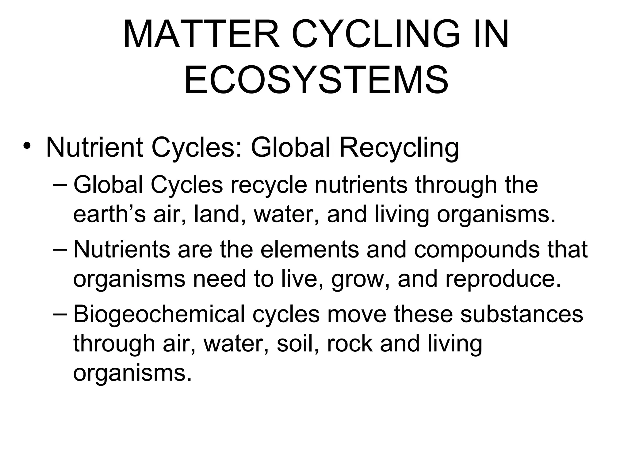 MATTER CYCLING IN
ECOSYSTEMS
• Nutrient Cycles: Global Recycling
– Global Cycles recycle nutrients through the
earth’s air, land, water, and living organisms.
– Nutrients are the elements and compounds that
organisms need to live, grow, and reproduce.
– Biogeochemical cycles move these substances
through air, water, soil, rock and living
organisms.
 