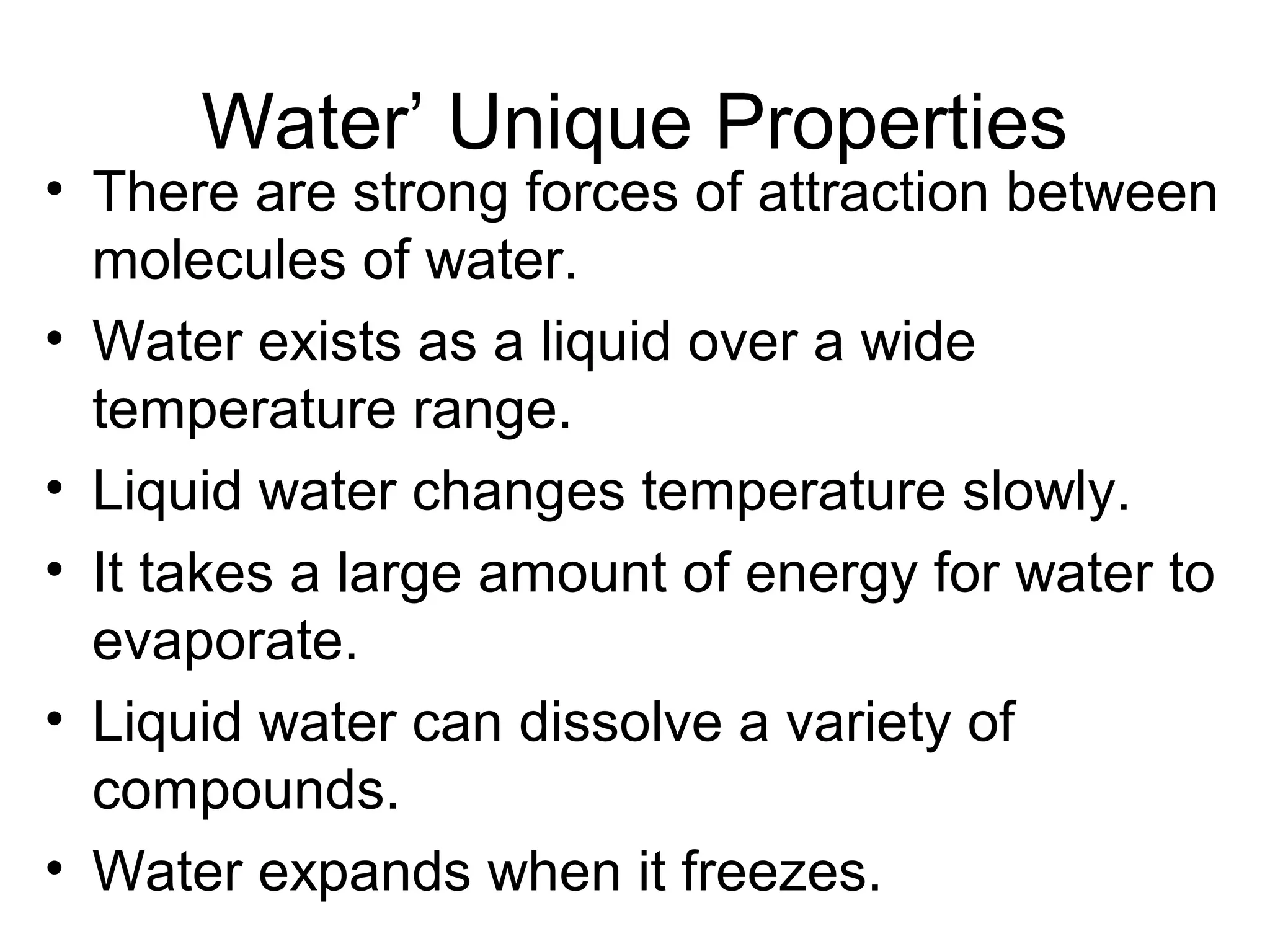 Water’ Unique Properties
• There are strong forces of attraction between
molecules of water.
• Water exists as a liquid over a wide
temperature range.
• Liquid water changes temperature slowly.
• It takes a large amount of energy for water to
evaporate.
• Liquid water can dissolve a variety of
compounds.
• Water expands when it freezes.
 