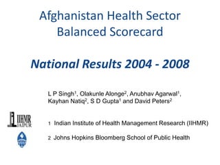 Afghanistan Health Sector
Balanced Scorecard
National Results 2004 - 2008
L P Singh1, Olakunle Alonge2, Anubhav Agarwal1,
Kayhan Natiq2, S D Gupta1 and David Peters2
1 Indian Institute of Health Management Research (IIHMR)
2 Johns Hopkins Bloomberg School of Public Health
 