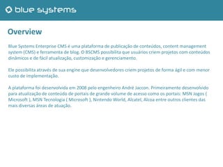 Overview
Blue Systems Enterprise CMS é uma plataforma de publicação de conteúdos, content management
system (CMS) e ferramenta de blog. O BSCMS possibilita que usuários criem projetos com conteúdos
dinâmicos e de fácil atualização, customização e gerenciamento.
Ele possibilita através de sua engine que desenvolvedores criem projetos de forma ágil e com menor
custo de implementação.
A plataforma foi desenvolvida em 2008 pelo engenheiro André Jaccon. Primeiramente desenvolvido
para atualização de conteúdo de portais de grande volume de acesso como os portais: MSN Jogos (
Microsoft ), MSN Tecnologia ( Microsoft ), Nintendo World, Alcatel, Alcoa entre outros clientes das
mais diversas áreas de atuação.
 