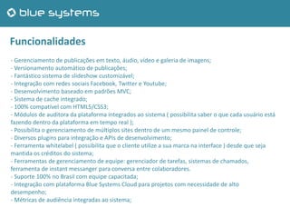 Funcionalidades
- Gerenciamento de publicações em texto, áudio, vídeo e galeria de imagens;
- Versionamento automático de publicações;
- Fantástico sistema de slideshow customizável;
- Integração com redes sociais Facebook, Twitter e Youtube;
- Desenvolvimento baseado em padrões MVC;
- Sistema de cache integrado;
- 100% compatível com HTML5/CSS3;
- Módulos de auditora da plataforma integrados ao sistema ( possibilita saber o que cada usuário está
fazendo dentro da plataforma em tempo real );
- Possibilita o gerenciamento de múltiplos sites dentro de um mesmo painel de controle;
- Diversos plugins para integração e APIs de desenvolvimento;
- Ferramenta whitelabel ( possibilita que o cliente utilize a sua marca na interface ) desde que seja
mantida os créditos do sistema;
- Ferramentas de gerenciamento de equipe: gerenciador de tarefas, sistemas de chamados,
ferramenta de instant messanger para conversa entre colaboradores.
- Suporte 100% no Brasil com equipe capacitada;
- Integração com plataforma Blue Systems Cloud para projetos com necessidade de alto
desempenho;
- Métricas de audiência integradas ao sistema;
 