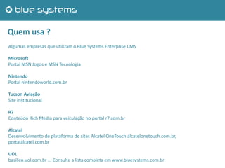 Quem usa ?
Algumas empresas que utilizam o Blue Systems Enterprise CMS
Microsoft
Portal MSN Jogos e MSN Tecnologia
Nintendo
Portal nintendoworld.com.br
Tucson Aviação
Site institucional
R7
Conteúdo Rich Media para veículação no portal r7.com.br
Alcatel
Desenvolvimento de plataforma de sites Alcatel OneTouch alcatelonetouch.com.br,
portalalcatel.com.br
UOL
basilico.uol.com.br ... Consulte a lista completa em www.bluesystems.com.br
 