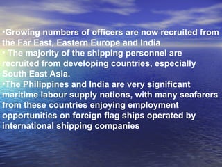Growing numbers of officers are now recruited from the Far East, Eastern Europe and India The majority of the shipping personnel are recruited from developing countries, especially South East Asia.  The Philippines and India are very significant maritime labour supply nations, with many seafarers from these countries enjoying employment opportunities on foreign flag ships operated by international shipping companies 