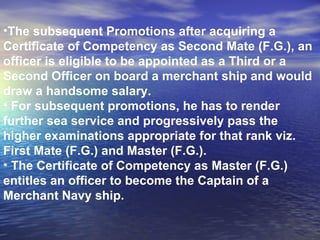 The subsequent Promotions after acquiring a Certificate of Competency as Second Mate (F.G.), an officer is eligible to be appointed as a Third or a Second Officer on board a merchant ship and would draw a handsome salary. For subsequent promotions, he has to render further sea service and progressively pass the higher examinations appropriate for that rank viz. First Mate (F.G.) and Master (F.G.). The Certificate of Competency as Master (F.G.) entitles an officer to become the Captain of a Merchant Navy ship.  