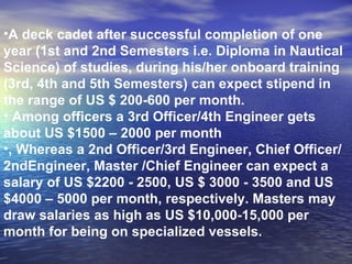 A deck cadet after successful completion of one year (1st and 2nd Semesters i.e. Diploma in Nautical Science) of studies, during his/her onboard training (3rd, 4th and 5th Semesters) can expect stipend in the range of US $ 200-600 per month. Among officers a 3rd Officer/4th Engineer gets about US $1500 – 2000 per month , Whereas a 2nd Officer/3rd Engineer, Chief Officer/2ndEngineer, Master /Chief Engineer can expect a salary of US $2200 - 2500, US $ 3000 - 3500 and US $4000 – 5000 per month, respectively. Masters may draw salaries as high as US $10,000-15,000 per month for being on specialized vessels. 