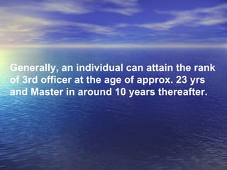 Generally, an individual can attain the rank of 3rd officer at the age of approx. 23 yrs and Master in around 10 years thereafter. 