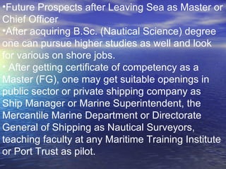 Future Prospects after Leaving Sea as Master or Chief Officer After acquiring B.Sc. (Nautical Science) degree one can pursue higher studies as well and look for various on shore jobs. After getting certificate of competency as a Master (FG), one may get suitable openings in public sector or private shipping company as Ship Manager or Marine Superintendent, the Mercantile Marine Department or Directorate General of Shipping as Nautical Surveyors, teaching faculty at any Maritime Training Institute or Port Trust as pilot.  