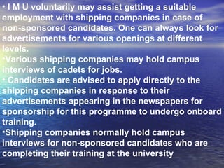 I M U voluntarily may assist getting a suitable employment with shipping companies in case of non-sponsored candidates. One can always look for advertisements for various openings at different levels. Various shipping companies may hold campus interviews of cadets for jobs. Candidates are advised to apply directly to the shipping companies in response to their advertisements appearing in the newspapers for sponsorship for this programme to undergo onboard training.  Shipping companies normally hold campus interviews for non-sponsored candidates who are completing their training at the university 