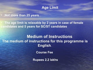 Age Limit Not more than 25 years The age limit is relaxable by 2 years in case of female candidates and 5 years for SC/ST candidates  Medium of Instructions The medium of instructions for this programme is English .   Course Fee  Rupees 2.2 lakhs   