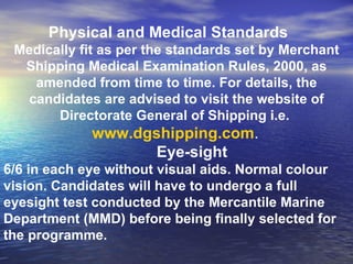 Physical and Medical Standards   Medically fit as per the standards set by Merchant Shipping Medical Examination Rules, 2000, as amended from time to time. For details, the candidates are advised to visit the website of Directorate General of Shipping i.e.  www.dgshipping.com .   Eye-sight  6/6 in each eye without visual aids. Normal colour vision. Candidates will have to undergo a full eyesight test conducted by the Mercantile Marine Department (MMD) before being finally selected for the programme. 