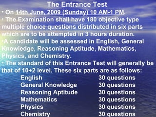The Entrance Test  On  14th June, 2009 (Sunday) 10 AM-1 PM .  The Examination shall have 180 objective type multiple choice questions distributed in six parts which are to be attempted in 3 hours duration.  A candidate will be assessed in English, General Knowledge, Reasoning Aptitude, Mathematics, Physics, and Chemistry. The standard of this Entrance Test will generally be that of 10+2 level. These six parts are as follows: English  30 questions General Knowledge  30 questions Reasoning Aptitude 30 questions Mathematics 30 questions Physics 30 questions Chemistry 30 questions 