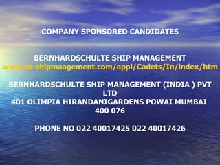 COMPANY SPONSORED CANDIDATES BERNHARDSCHULTE SHIP MANAGEMENT www.bs-shipmaagement.com/appl/Cadets/In/index/html BERNHARDSCHULTE SHIP MANAGEMENT (INDIA ) PVT LTD 401 OLIMPIA HIRANDANIGARDENS POWAI MUMBAI  400 076 PHONE NO 022 40017425 022 40017426 