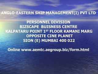 ANGLO-EASTERN SHIP MANAGEMENT(I) PVT LTD  PERSONNEL DIVISION  BIZSCAPE  BUISNESS CENTRE  KALPATARU POINT 1 ST  FLOOR KAMANI MARG OPPOSITE CINE PLANET SION (E) MUMBAI 400 022 Online www.aemtc.aegroup.biz/form.html  