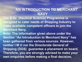 AN INTRODUCTION TO MERCHANT NAVY The B.Sc. (Nautical Science) Programme is designed to cater needs of Shipping Industry to make available competent officers to join the Merchant Navy. Note: The information given above under the Section “An Introduction to Merchant Navy” has been gathered from various sources. However, neither I M U nor the Directorate General of Shipping (DGS)  guarantee a placement on board. Therefore, you are strongly advised to make your own enquiries before making a final decision. 