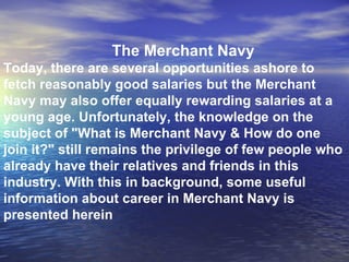 The Merchant Navy Today, there are several opportunities ashore to fetch reasonably good salaries but the Merchant Navy may also offer equally rewarding salaries at a young age. Unfortunately, the knowledge on the subject of "What is Merchant Navy & How do one join it?" still remains the privilege of few people who already have their relatives and friends in this industry. With this in background, some useful information about career in Merchant Navy is presented herein 