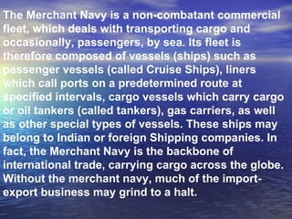 The Merchant Navy is a non-combatant commercial fleet, which deals with transporting cargo and occasionally, passengers, by sea. Its fleet is therefore composed of vessels (ships) such as passenger vessels (called Cruise Ships), liners which call ports on a predetermined route at specified intervals, cargo vessels which carry cargo or oil tankers (called tankers), gas carriers, as well as other special types of vessels. These ships may belong to Indian or foreign Shipping companies. In fact, the Merchant Navy is the backbone of international trade, carrying cargo across the globe. Without the merchant navy, much of the import-export business may grind to a halt. 