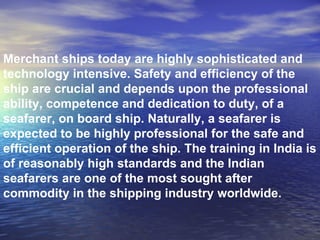 Merchant ships today are highly sophisticated and technology intensive. Safety and efficiency of the ship are crucial and depends upon the professional ability, competence and dedication to duty, of a seafarer, on board ship. Naturally, a seafarer is expected to be highly professional for the safe and efficient operation of the ship. The training in India is of reasonably high standards and the Indian seafarers are one of the most sought after commodity in the shipping industry worldwide.  