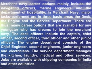 Merchant navy career options mainly include the  navigating officers , marine engineers, and the department of hospitality. In Merchant Navy, major tasks performed are in three basic areas the Deck, the Engine and the Service Department. There are thus, many career options that are available for any youngster who has dreams to join the merchant navy. The deck officers include the captain, chief officer, second officer, third officer and other junior officers. The engine department consists of the Chief Engineer, second engineers, junior engineers and electricians. The service department manages the kitchen, laundry, medical and other services. Jobs are available with shipping companies in India and other countries.  