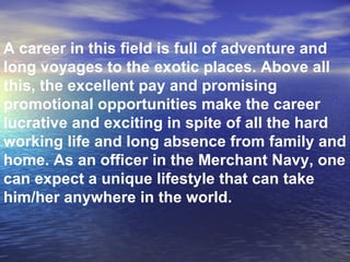 A career in this field is full of adventure and long voyages to the exotic places. Above all this, the excellent pay and promising promotional opportunities make the career lucrative and exciting in spite of all the hard working life and long absence from family and home. As an officer in the Merchant Navy, one can expect a unique lifestyle that can take him/her anywhere in the world. 