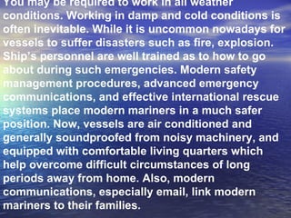 You may be required to work in all weather conditions. Working in damp and cold conditions is often inevitable. While it is uncommon nowadays for vessels to suffer disasters such as fire, explosion. Ship’s personnel are well trained as to how to go about during such emergencies. Modern safety management procedures, advanced emergency communications, and effective international rescue systems place modern mariners in a much safer position. Now, vessels are air conditioned and generally soundproofed from noisy machinery, and equipped with comfortable living quarters which help overcome difficult circumstances of long periods away from home. Also, modern communications, especially email, link modern mariners to their families. 