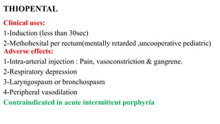 THIOPENTAL
Clinical uses:
1-Induction (less than 30sec)
2-Methohexital per rectum(mentally retarded ,uncooperative pediatric)
Adverse effects:
1-Intra-arterial injection : Pain, vasoconstriction & gangrene.
2-Respiratory depression
3-Laryngospasm or bronchospasm
4-Peripheral vasodilation
Contraindicated in acute intermittent porphyria
 