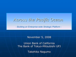 Across the Pacific Ocean
 - Building an Enterprise-wide Strategic Platform -




             November 5, 2008

       Union Bank of California
   The Bank of Tokyo-Mitsubishi UFJ

              Takehiko Nagumo
 