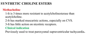 SYNTHETIC CHOLINE ESTERS
Methacholine
1-It is 3 times more resistant to acetylcholinesterase than
acetylcholine.
2-It has marked muscarinic actions, especially on CVS.
3-It has little action on nicotinic receptors.
Clinical indication
Previously used to treat paroxysmal supraventricular tachycardia.
 